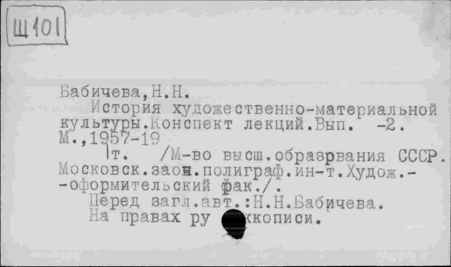 ﻿UHOI
L--—--
Бабичева,H.H.
История художественно-материальной культуры.Конспект лекций.Вып. -2. М.,1957-19
1т. /М-во высш.образрвания СССР. Московок.заон.полиграф.ин-т.Худож.--оформительский фак./.
Перед загл.авт.:Н.Н.Бабичева.
На правах ру Лскописи.